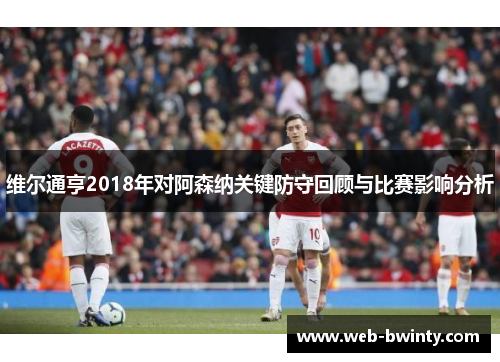 维尔通亨2018年对阿森纳关键防守回顾与比赛影响分析