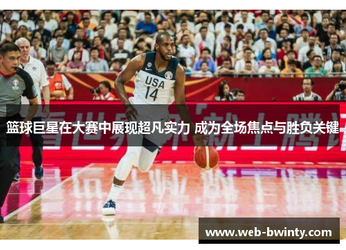 篮球巨星在大赛中展现超凡实力 成为全场焦点与胜负关键