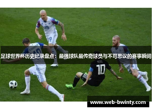 足球世界杯历史纪录盘点：最强球队最传奇球员与不可思议的赛事瞬间