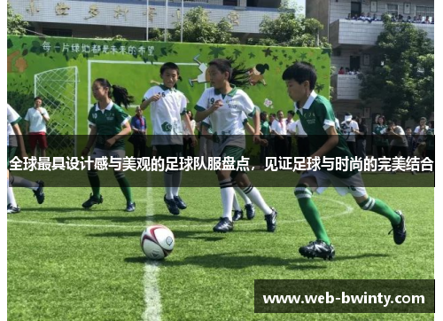 全球最具设计感与美观的足球队服盘点，见证足球与时尚的完美结合