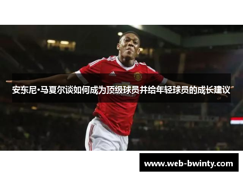 安东尼·马夏尔谈如何成为顶级球员并给年轻球员的成长建议