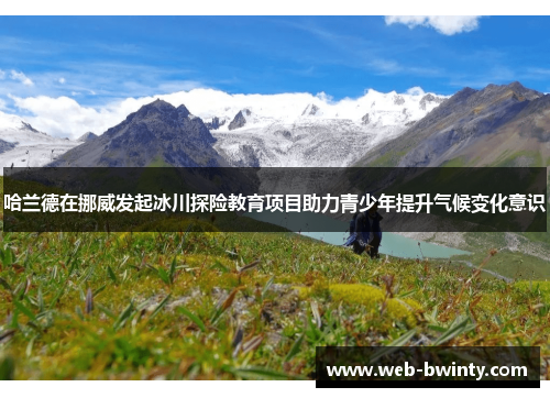 哈兰德在挪威发起冰川探险教育项目助力青少年提升气候变化意识