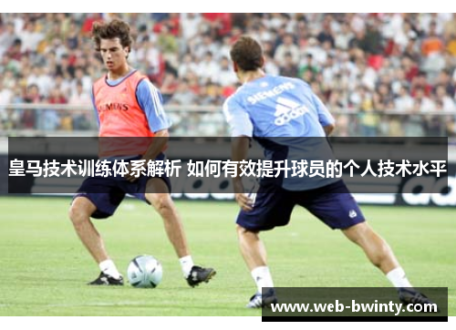 皇马技术训练体系解析 如何有效提升球员的个人技术水平