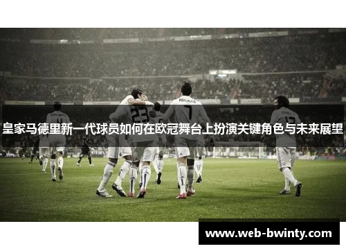 皇家马德里新一代球员如何在欧冠舞台上扮演关键角色与未来展望