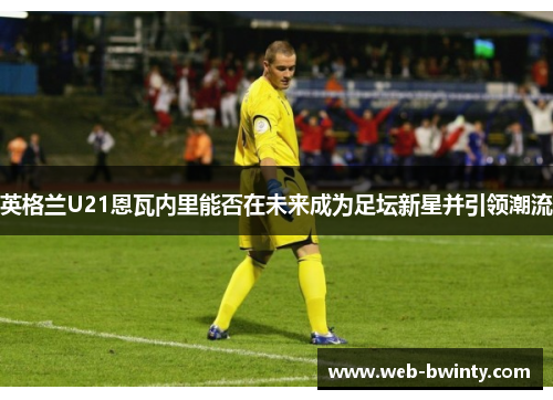 英格兰U21恩瓦内里能否在未来成为足坛新星并引领潮流
