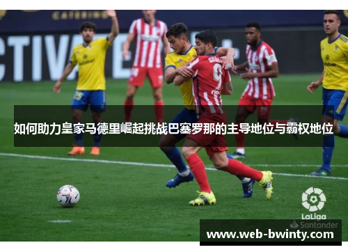 如何助力皇家马德里崛起挑战巴塞罗那的主导地位与霸权地位