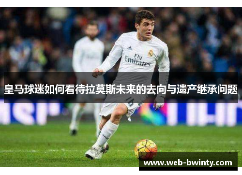 皇马球迷如何看待拉莫斯未来的去向与遗产继承问题