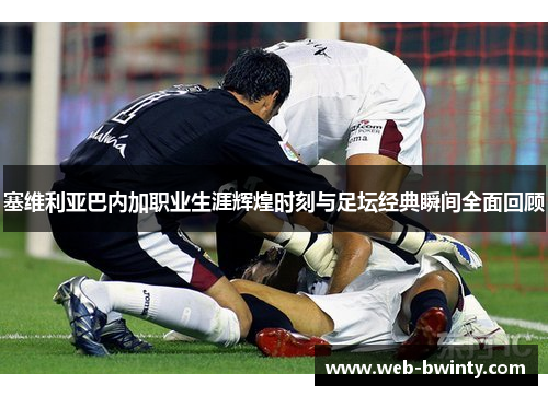 塞维利亚巴内加职业生涯辉煌时刻与足坛经典瞬间全面回顾