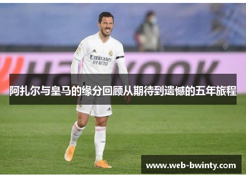 阿扎尔与皇马的缘分回顾从期待到遗憾的五年旅程